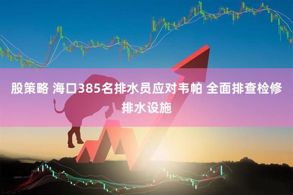 股策略 海口385名排水员应对韦帕 全面排查检修排水设施