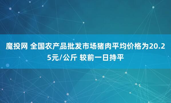 魔投网 全国农产品批发市场猪肉平均价格为20.25元/公斤 较前一日持平