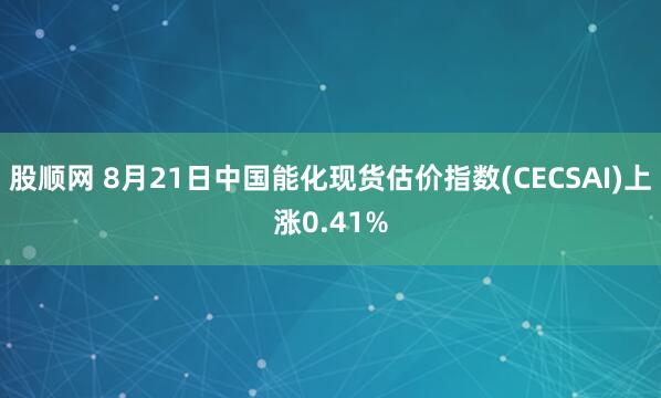 股顺网 8月21日中国能化现货估价指数(CECSAI)上涨0.41%