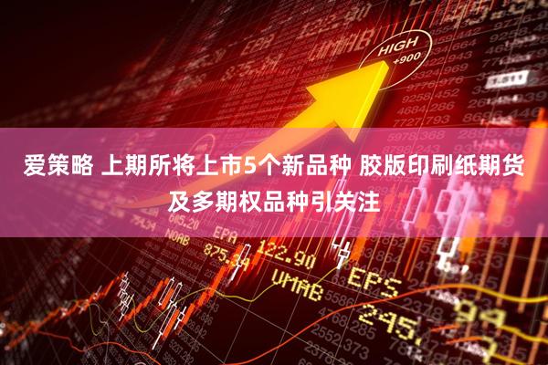 爱策略 上期所将上市5个新品种 胶版印刷纸期货及多期权品种引关注