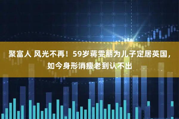 聚富人 风光不再！59岁蒋雯丽为儿子定居英国，如今身形消瘦老到认不出