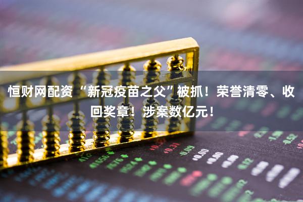 恒财网配资 “新冠疫苗之父”被抓！荣誉清零、收回奖章！涉案数亿元！