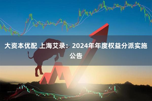 大资本优配 上海艾录：2024年年度权益分派实施公告