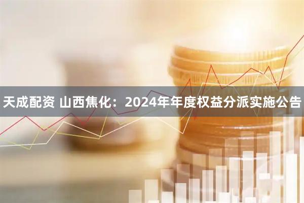 天成配资 山西焦化：2024年年度权益分派实施公告