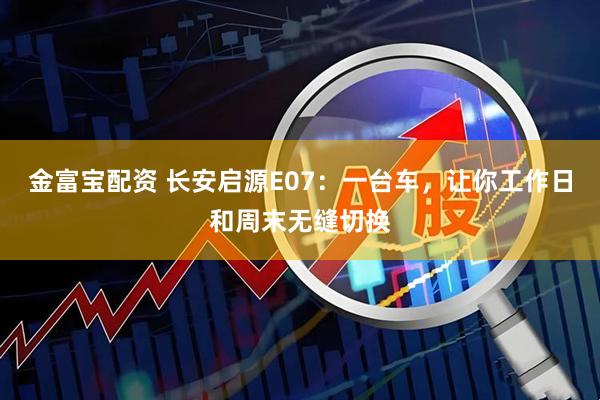 金富宝配资 长安启源E07：一台车，让你工作日和周末无缝切换